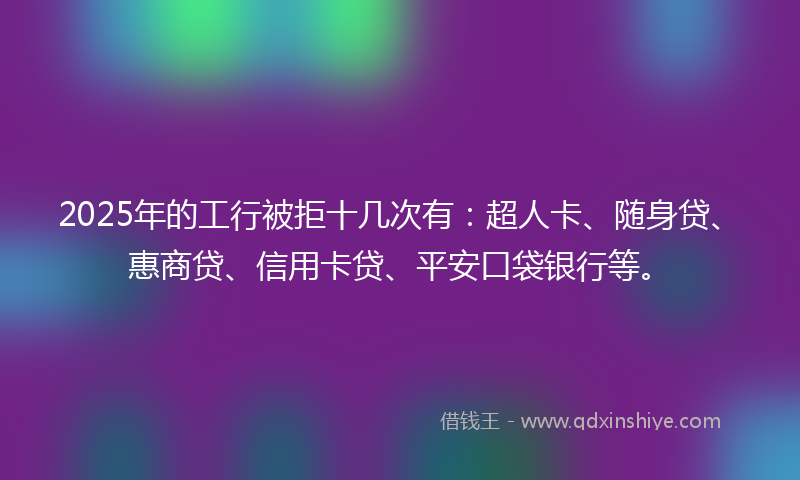2025年的工行被拒十几次有：超人卡、随身贷、惠商贷、信用卡贷、平安口袋银行等。