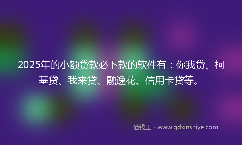 2025年的小额贷款必下款的软件有：你我贷、柯基贷、我来贷、融逸花、信用卡贷等。