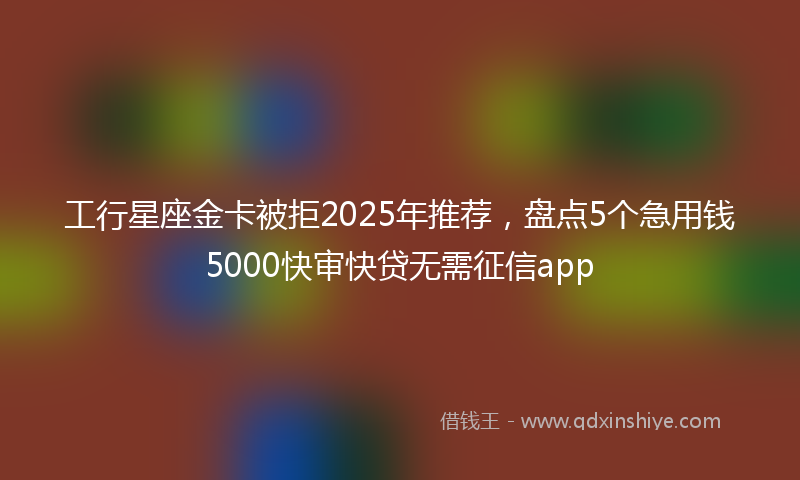 工行星座金卡被拒2025年推荐，盘点5个急用钱5000快审快贷无需征信app