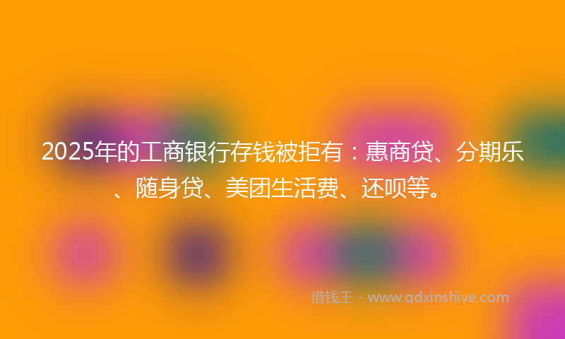 2025年的工商银行存钱被拒有：惠商贷、分期乐、随身贷、美团生活费、还呗等。