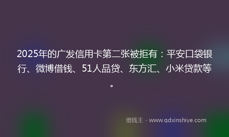2025年的广发信用卡第二张被拒有：平安口袋银行、微博借钱、51人品贷、东方汇、小米贷款等。