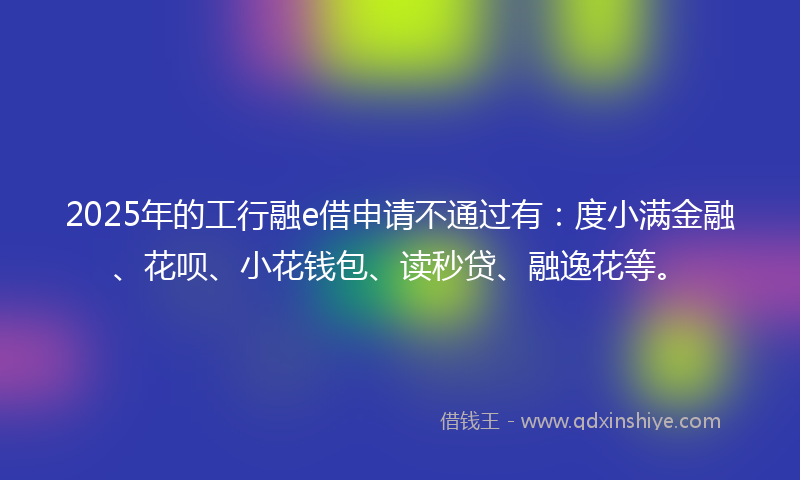 2025年的工行融e借申请不通过有：度小满金融、花呗、小花钱包、读秒贷、融逸花等。