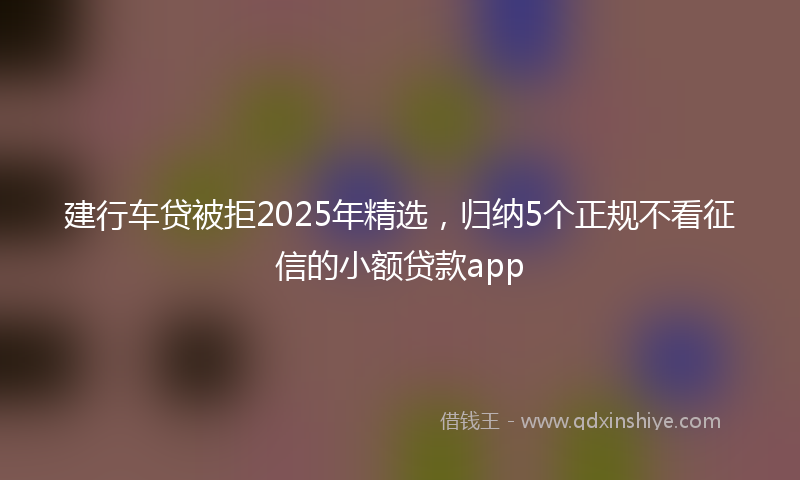 建行车贷被拒2025年精选，归纳5个正规不看征信的小额贷款app