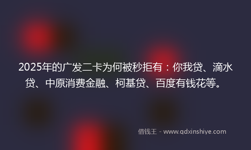 2025年的广发二卡为何被秒拒有：你我贷、滴水贷、中原消费金融、柯基贷、百度有钱花等。
