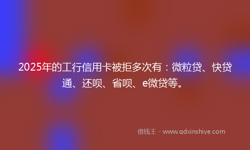 2025年的工行信用卡被拒多次有：微粒贷、快贷通、还呗、省呗、e微贷等。