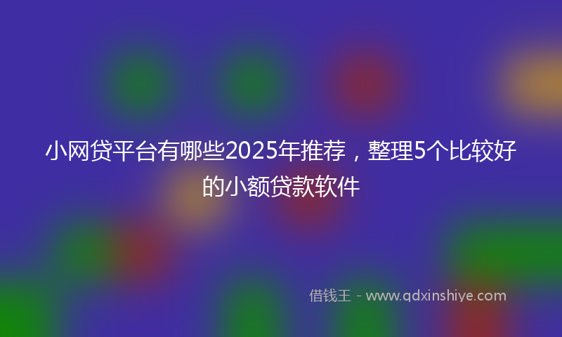 小网贷平台有哪些2025年推荐，整理5个比较好的小额贷款软件