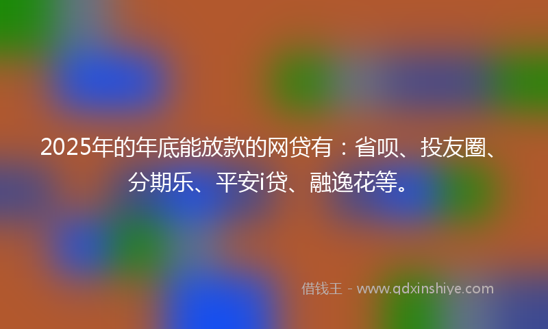 2025年的年底能放款的网贷有：省呗、投友圈、分期乐、平安i贷、融逸花等。