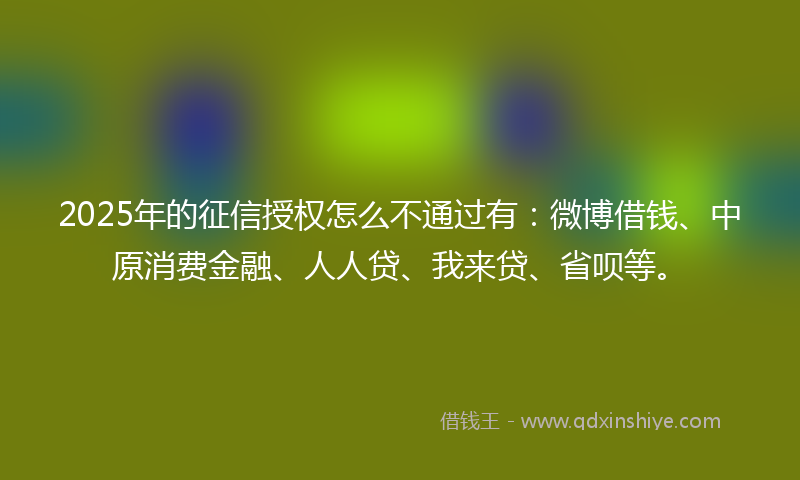 2025年的征信授权怎么不通过有：微博借钱、中原消费金融、人人贷、我来贷、省呗等。