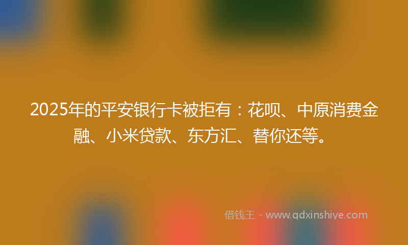 2025年的平安银行卡被拒有：花呗、中原消费金融、小米贷款、东方汇、替你还等。