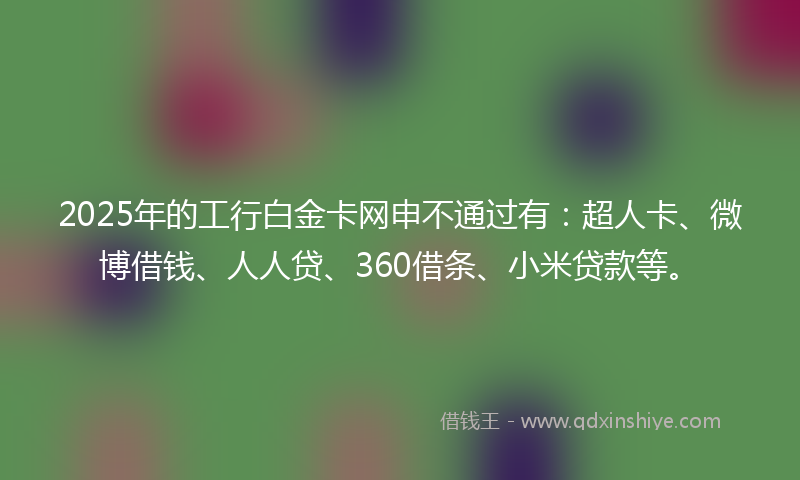 2025年的工行白金卡网申不通过有：超人卡、微博借钱、人人贷、360借条、小米贷款等。