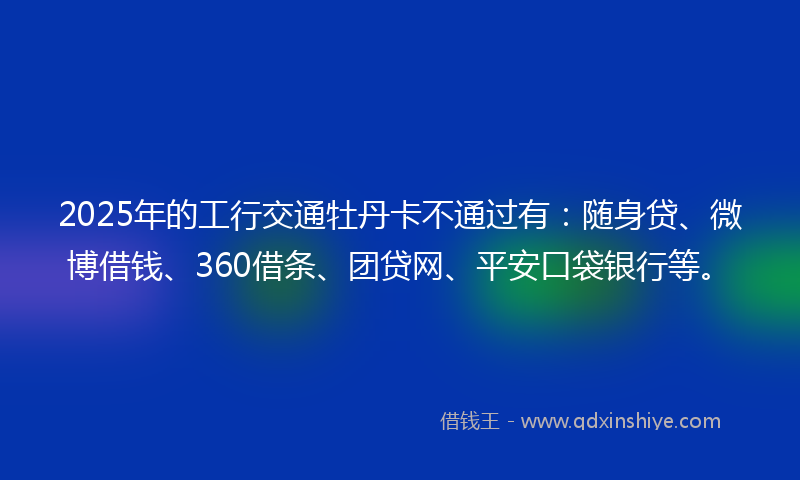 2025年的工行交通牡丹卡不通过有：随身贷、微博借钱、360借条、团贷网、平安口袋银行等。