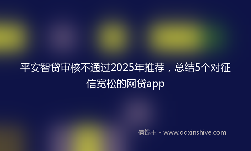 平安智贷审核不通过2025年推荐，总结5个对征信宽松的网贷app