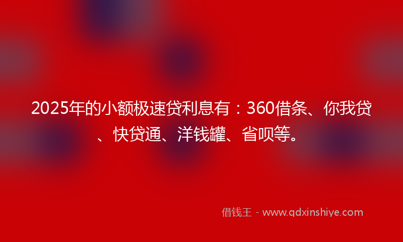 2025年的小额极速贷利息有：360借条、你我贷、快贷通、洋钱罐、省呗等。