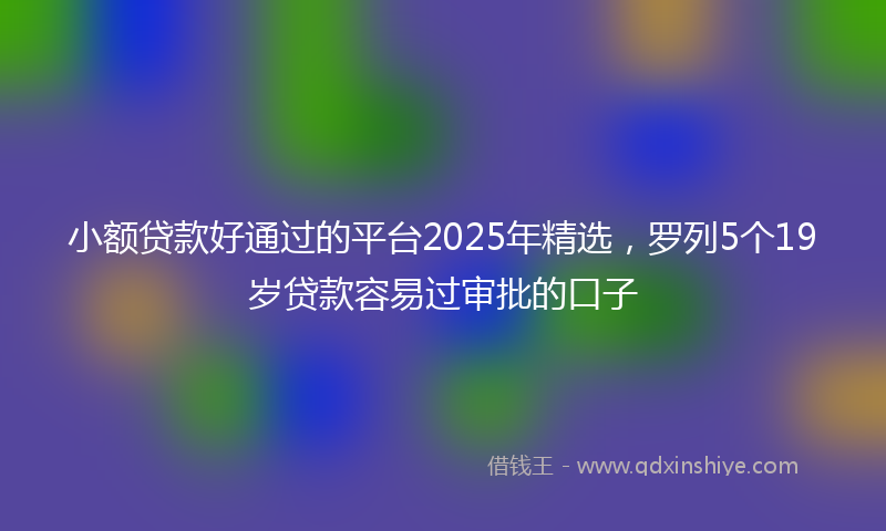 小额贷款好通过的平台2025年精选，罗列5个19岁贷款容易过审批的口子