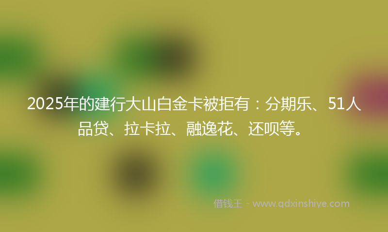 2025年的建行大山白金卡被拒有：分期乐、51人品贷、拉卡拉、融逸花、还呗等。