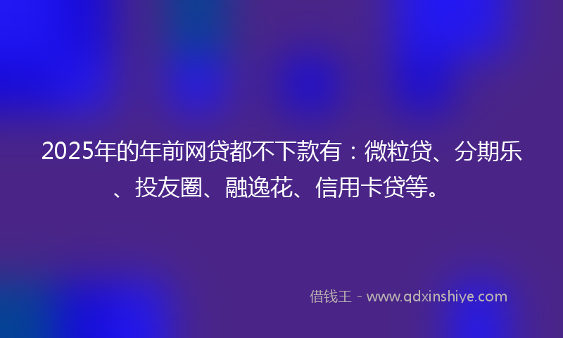 2025年的年前网贷都不下款有：微粒贷、分期乐、投友圈、融逸花、信用卡贷等。
