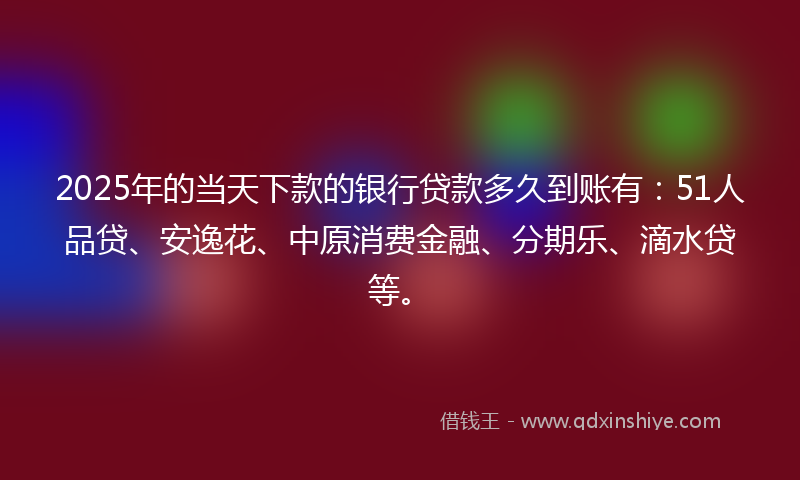 2025年的当天下款的银行贷款多久到账有：51人品贷、安逸花、中原消费金融、分期乐、滴水贷等。