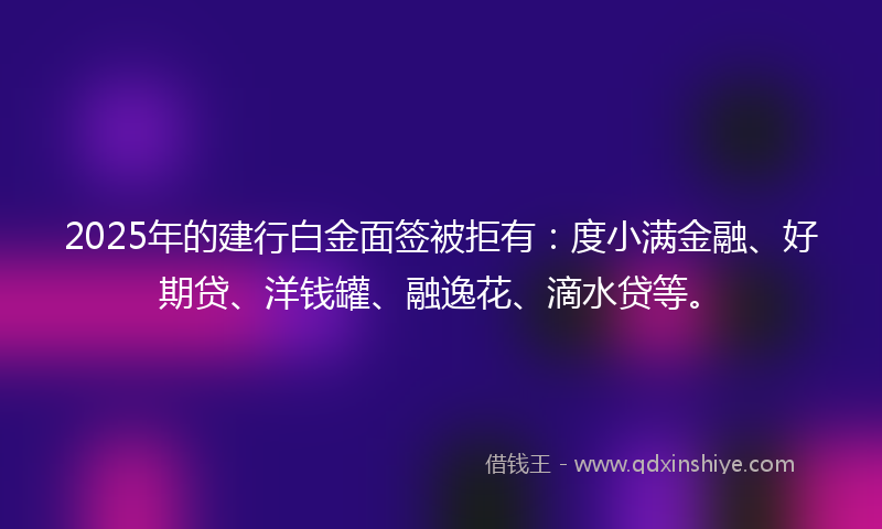2025年的建行白金面签被拒有：度小满金融、好期贷、洋钱罐、融逸花、滴水贷等。