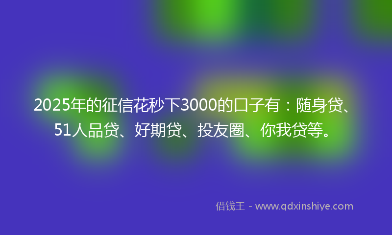2025年的征信花秒下3000的口子有：随身贷、51人品贷、好期贷、投友圈、你我贷等。
