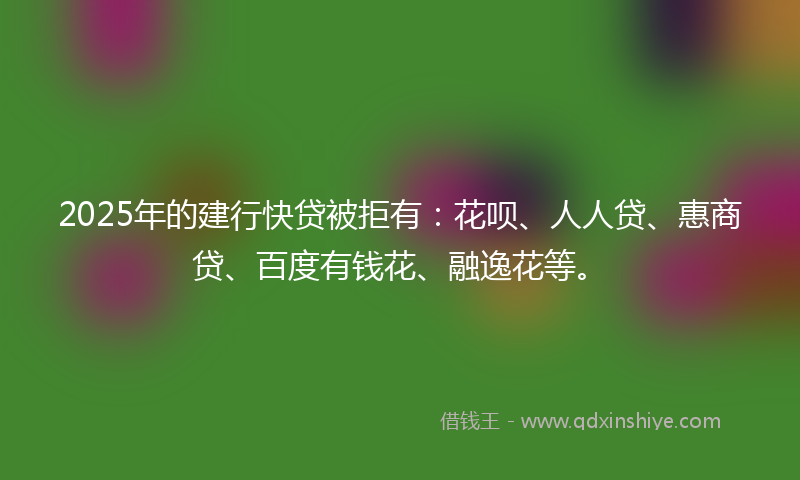 2025年的建行快贷被拒有：花呗、人人贷、惠商贷、百度有钱花、融逸花等。