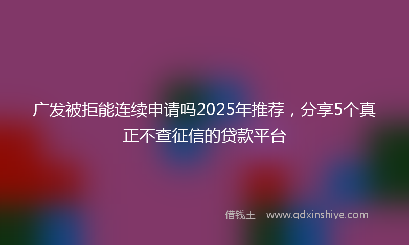 广发被拒能连续申请吗2025年推荐，分享5个真正不查征信的贷款平台