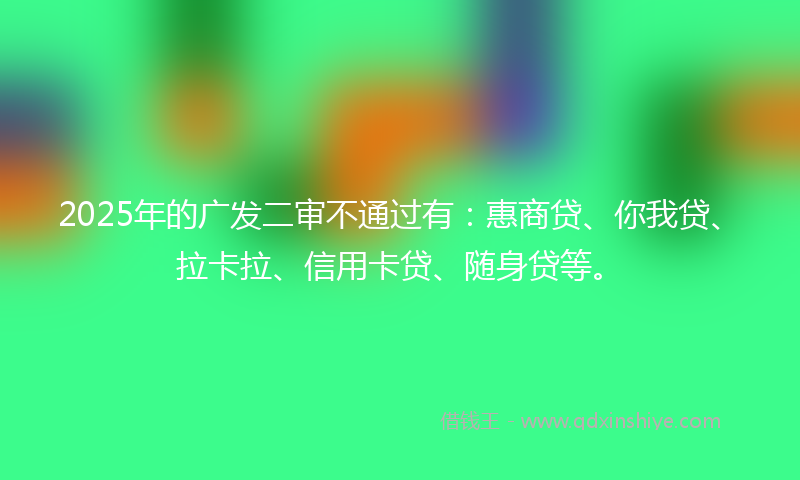 2025年的广发二审不通过有：惠商贷、你我贷、拉卡拉、信用卡贷、随身贷等。