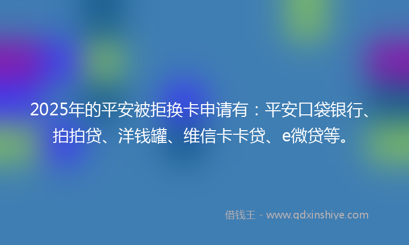 2025年的平安被拒换卡申请有：平安口袋银行、拍拍贷、洋钱罐、维信卡卡贷、e微贷等。
