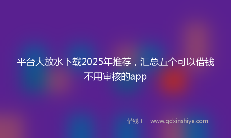 平台大放水下载2025年推荐，汇总五个可以借钱不用审核的app