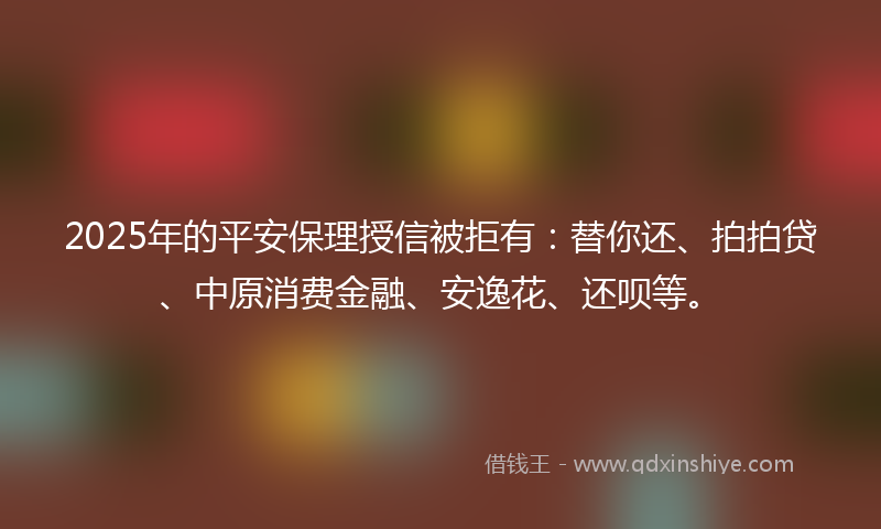 2025年的平安保理授信被拒有：替你还、拍拍贷、中原消费金融、安逸花、还呗等。