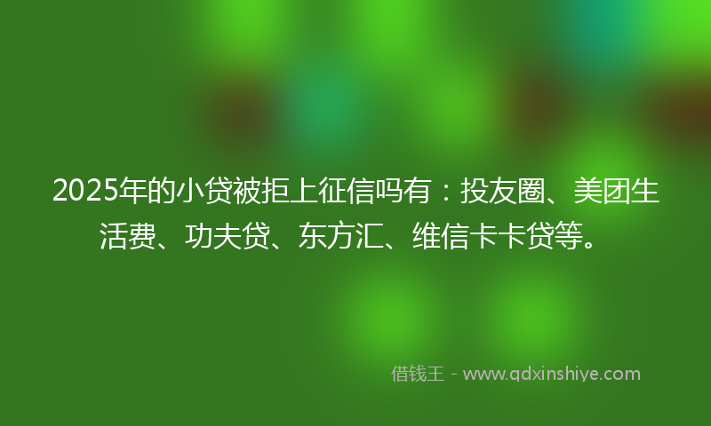 2025年的小贷被拒上征信吗有：投友圈、美团生活费、功夫贷、东方汇、维信卡卡贷等。