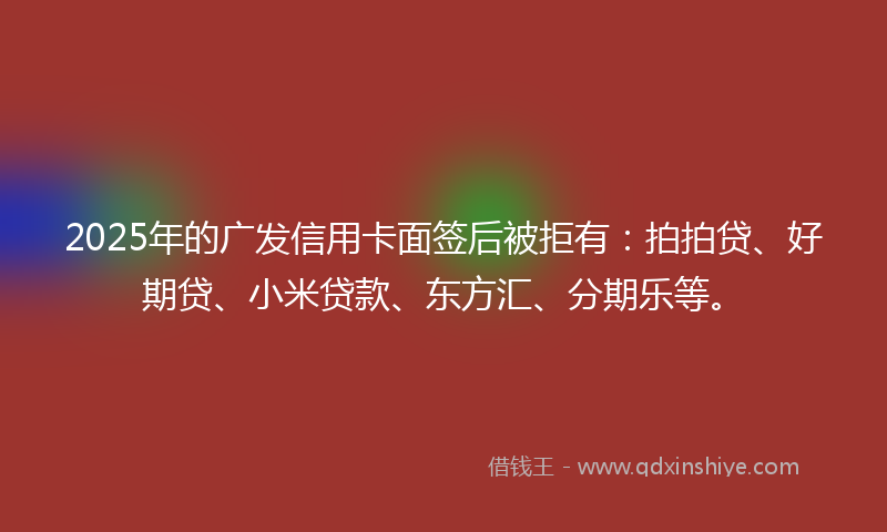 2025年的广发信用卡面签后被拒有：拍拍贷、好期贷、小米贷款、东方汇、分期乐等。