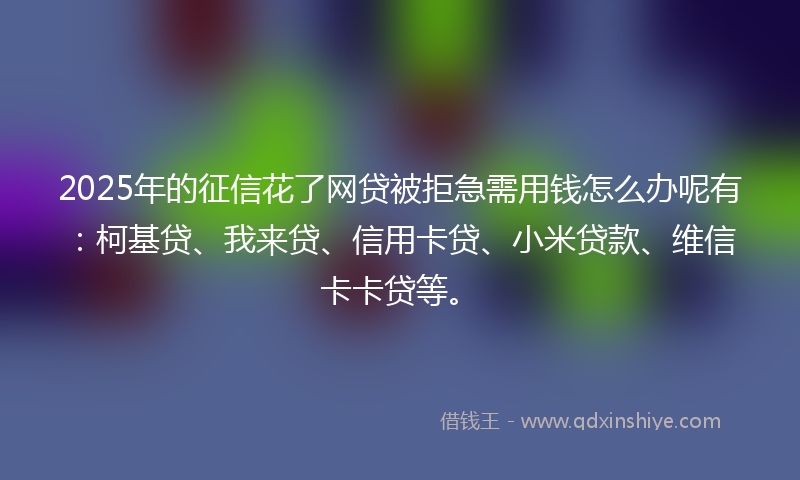 2025年的征信花了网贷被拒急需用钱怎么办呢有：柯基贷、我来贷、信用卡贷、小米贷款、维信卡卡贷等。