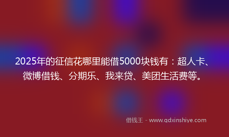 2025年的征信花哪里能借5000块钱有：超人卡、微博借钱、分期乐、我来贷、美团生活费等。