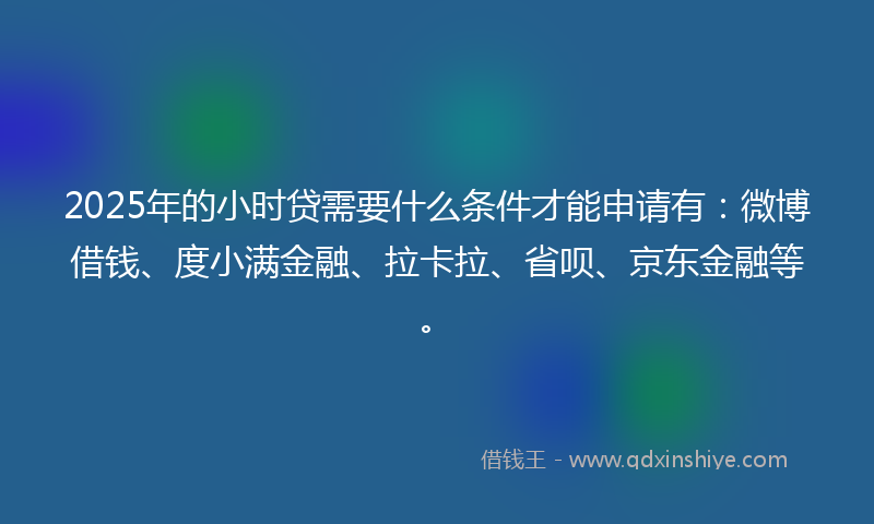 2025年的小时贷需要什么条件才能申请有：微博借钱、度小满金融、拉卡拉、省呗、京东金融等。