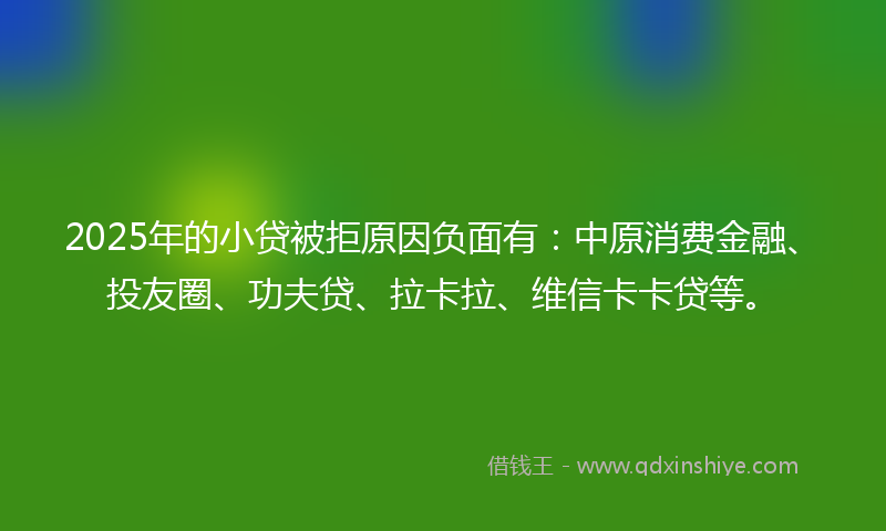 2025年的小贷被拒原因负面有：中原消费金融、投友圈、功夫贷、拉卡拉、维信卡卡贷等。