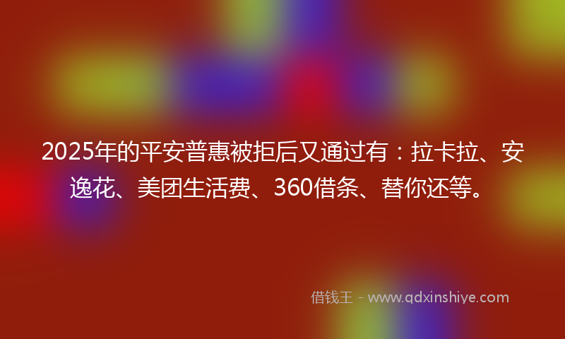 2025年的平安普惠被拒后又通过有：拉卡拉、安逸花、美团生活费、360借条、替你还等。