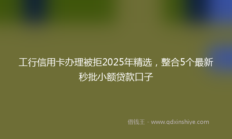 工行信用卡办理被拒2025年精选，整合5个最新秒批小额贷款口子