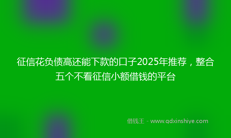 征信花负债高还能下款的口子2025年推荐，整合五个不看征信小额借钱的平台