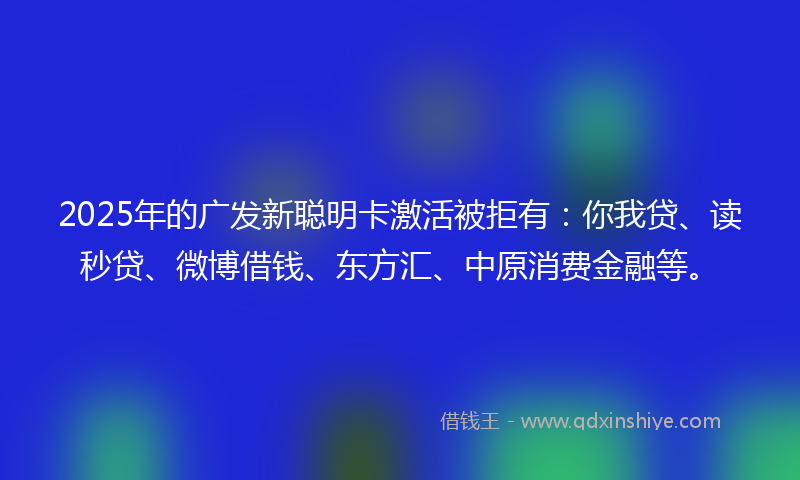 2025年的广发新聪明卡激活被拒有：你我贷、读秒贷、微博借钱、东方汇、中原消费金融等。