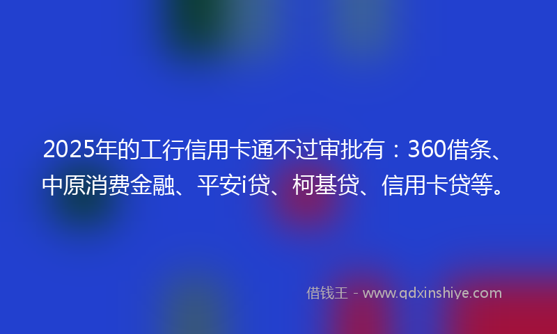 2025年的工行信用卡通不过审批有：360借条、中原消费金融、平安i贷、柯基贷、信用卡贷等。