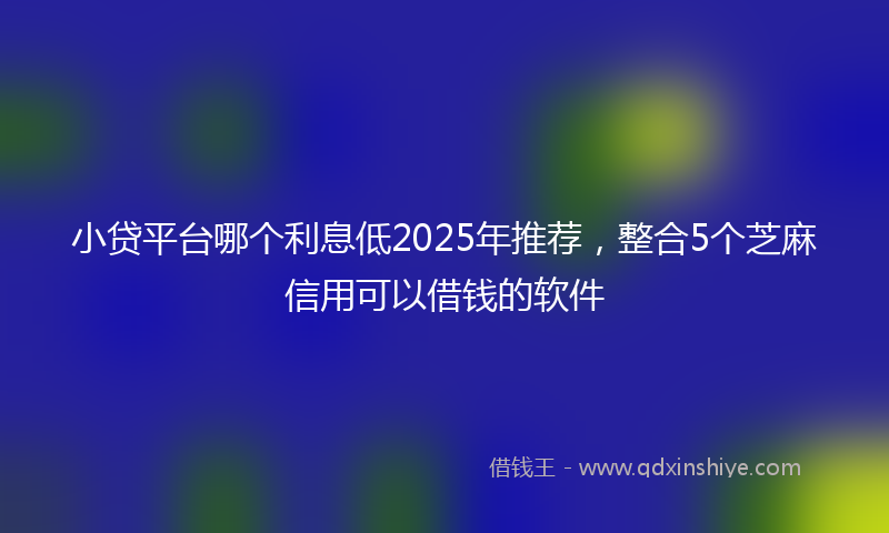 小贷平台哪个利息低2025年推荐，整合5个芝麻信用可以借钱的软件