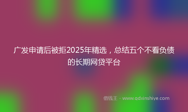 广发申请后被拒2025年精选，总结五个不看负债的长期网贷平台