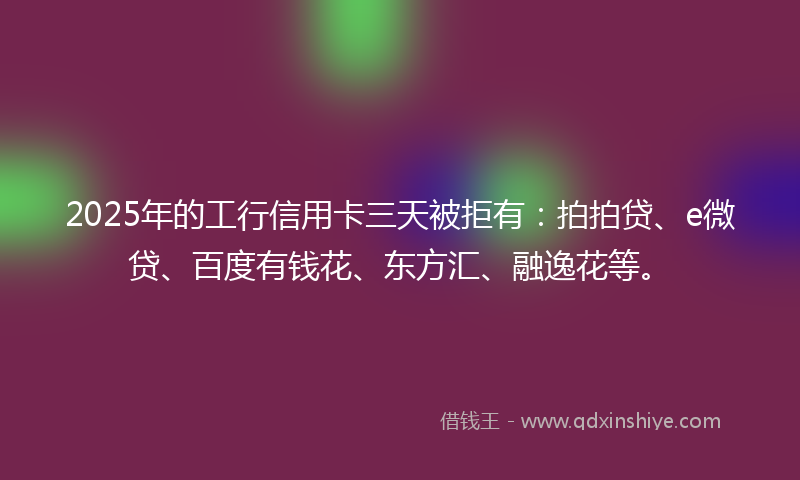 2025年的工行信用卡三天被拒有：拍拍贷、e微贷、百度有钱花、东方汇、融逸花等。