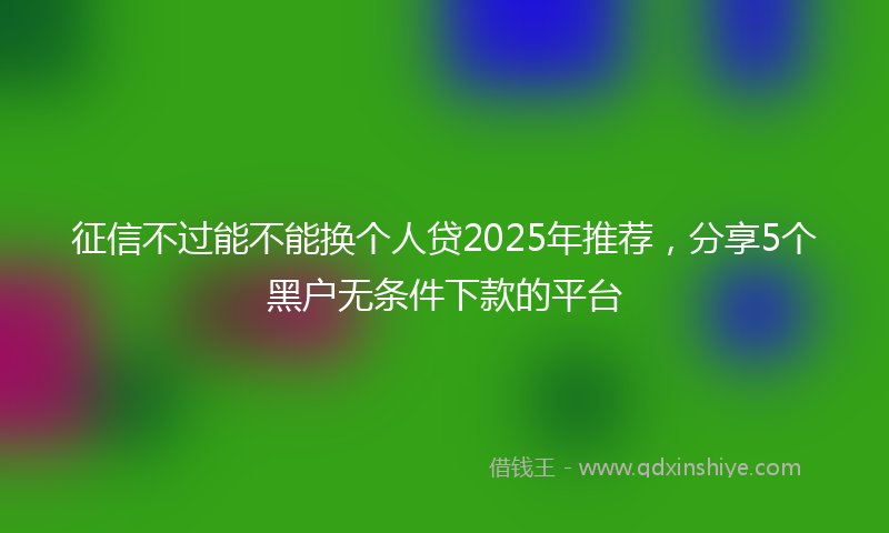征信不过能不能换个人贷2025年推荐，分享5个黑户无条件下款的平台