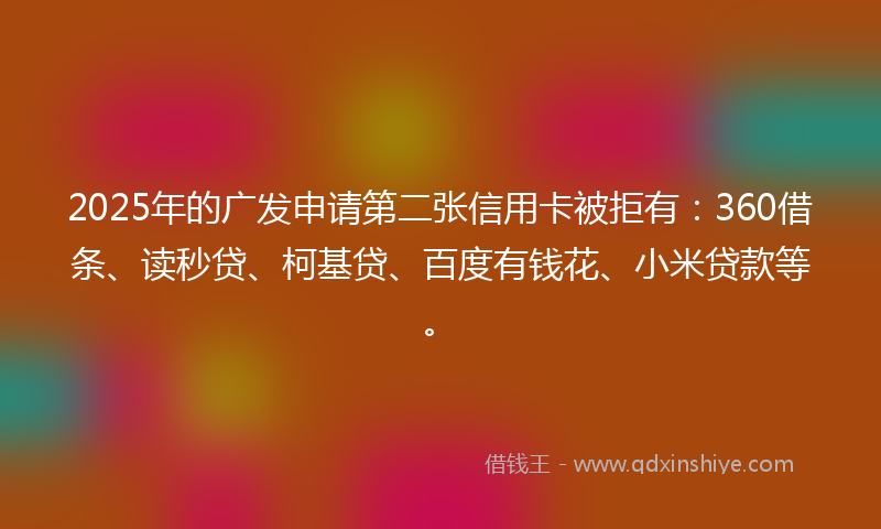 2025年的广发申请第二张信用卡被拒有：360借条、读秒贷、柯基贷、百度有钱花、小米贷款等。
