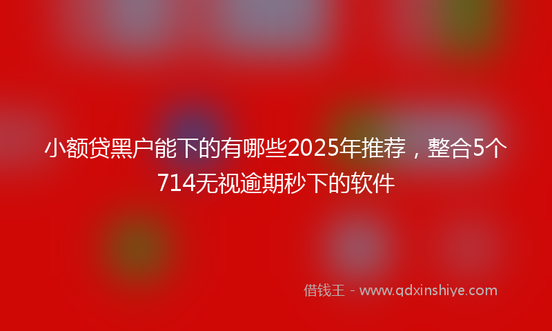 小额贷黑户能下的有哪些2025年推荐，整合5个714无视逾期秒下的软件