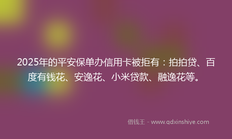 2025年的平安保单办信用卡被拒有：拍拍贷、百度有钱花、安逸花、小米贷款、融逸花等。