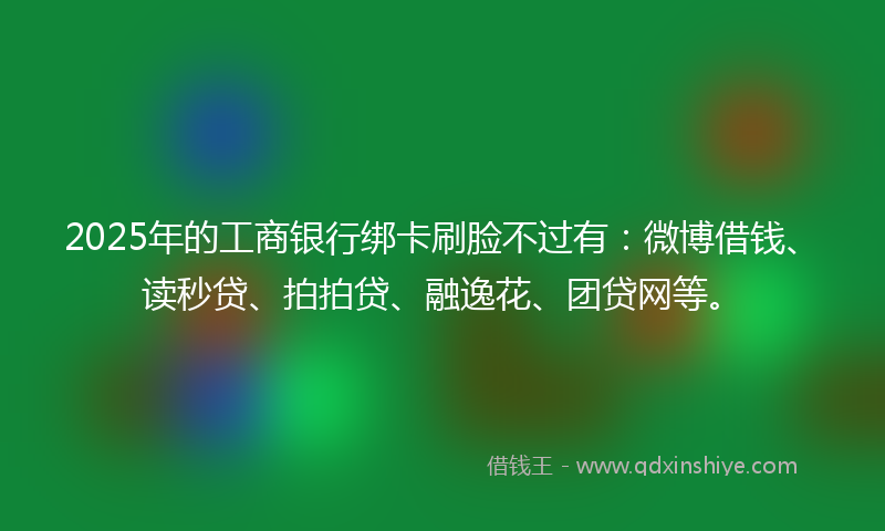 2025年的工商银行绑卡刷脸不过有：微博借钱、读秒贷、拍拍贷、融逸花、团贷网等。