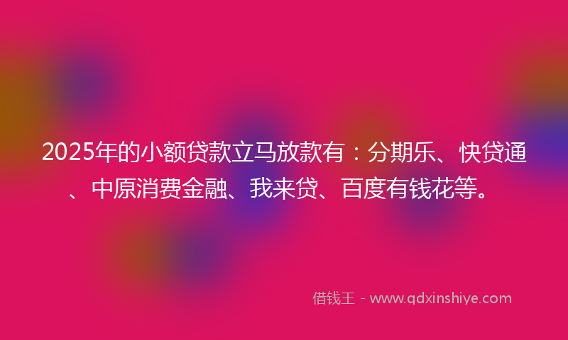 2025年的小额贷款立马放款有：分期乐、快贷通、中原消费金融、我来贷、百度有钱花等。