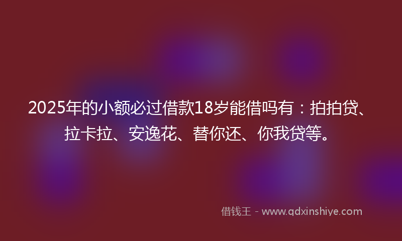 2025年的小额必过借款18岁能借吗有：拍拍贷、拉卡拉、安逸花、替你还、你我贷等。